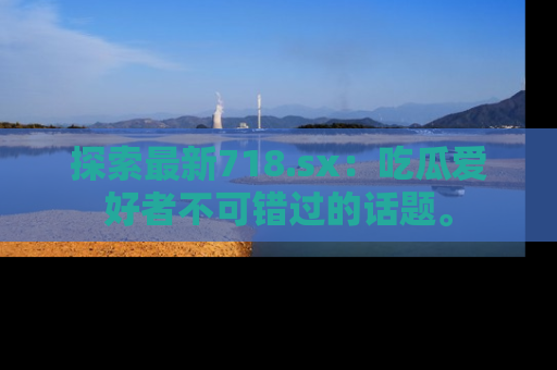 探索最新718.sx：吃瓜爱好者不可错过的话题。