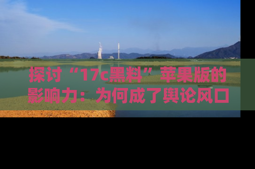 探讨“17c黑料”苹果版的影响力：为何成了舆论风口？