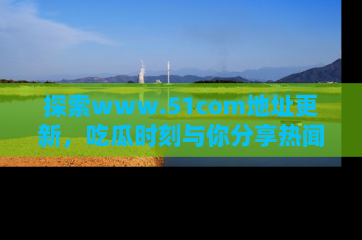 探索www.51com地址更新，吃瓜时刻与你分享热闻