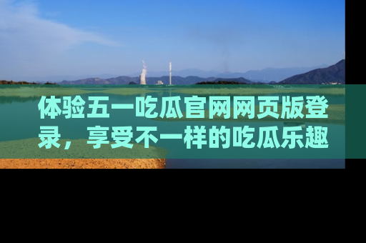 体验五一吃瓜官网网页版登录，享受不一样的吃瓜乐趣与互动体验