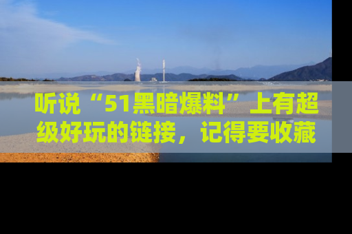 听说“51黑暗爆料”上有超级好玩的链接，记得要收藏哦！
