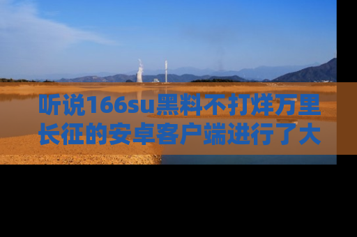 听说166su黑料不打烊万里长征的安卓客户端进行了大更新，八卦内容更加精彩与丰富！
