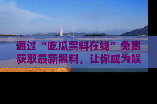 通过“吃瓜黑料在线”免费获取最新黑料，让你成为娱乐圈的内幕专家！