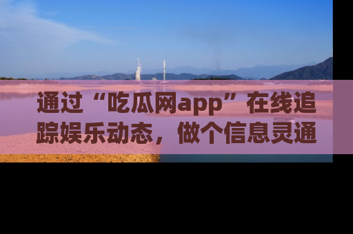 通过“吃瓜网app”在线追踪娱乐动态，做个信息灵通的吃瓜群众！