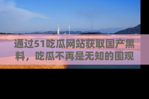 通过51吃瓜网站获取国产黑料，吃瓜不再是无知的围观者