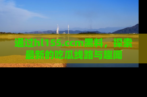 通过hl155.ccm黑料,探索最新的吃瓜线路与趣闻