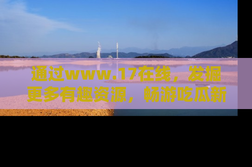通过www.17在线，发掘更多有趣资源，畅游吃瓜新闻海洋