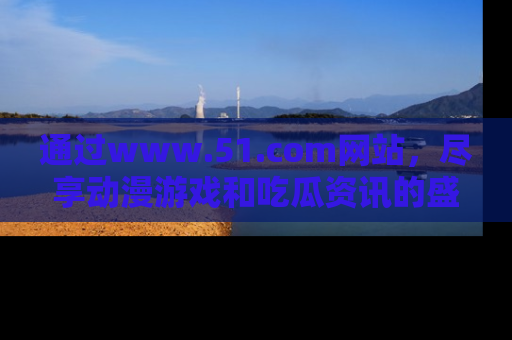 通过www.51.com网站,尽享动漫游戏和吃瓜资讯的盛宴!