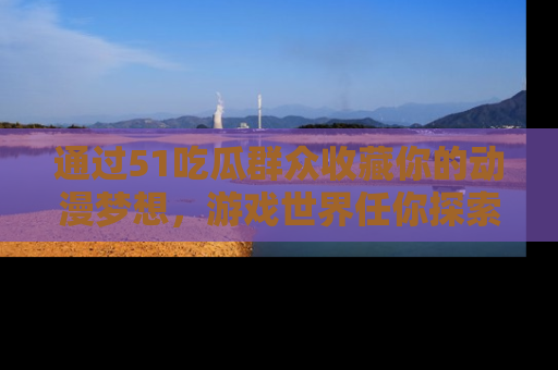 通过51吃瓜群众收藏你的动漫梦想，游戏世界任你探索