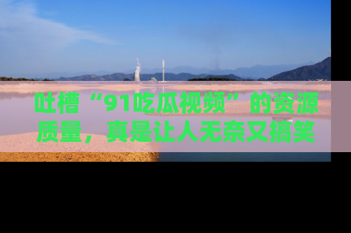 吐槽“91吃瓜视频”的资源质量,真是让人无奈又搞笑!