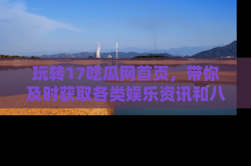 玩转17吃瓜网首页,带你及时获取各类娱乐资讯和八卦故事!