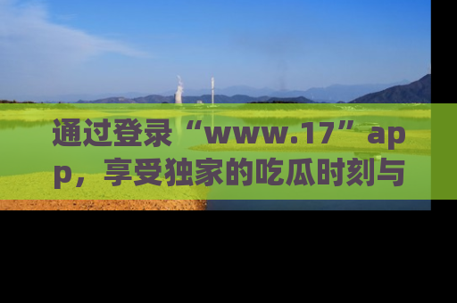 通过登录“www.17”app,享受独家的吃瓜时刻与娱乐资讯!