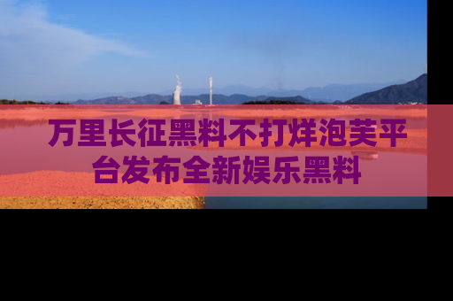 万里长征黑料不打烊泡芙平台发布全新娱乐黑料