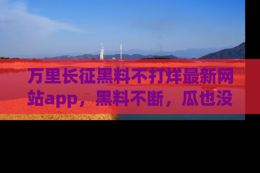 万里长征黑料不打烊最新网站app,黑料不断,瓜也没断,真香!