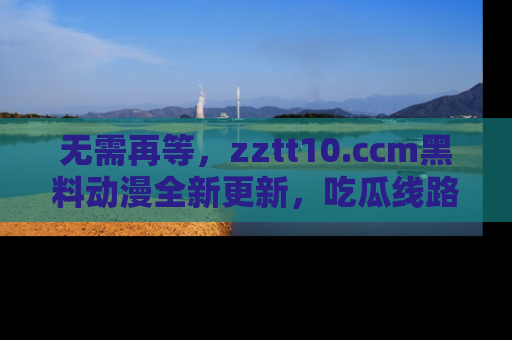 无需再等,zztt10.ccm黑料动漫全新更新,吃瓜线路佛系推荐!