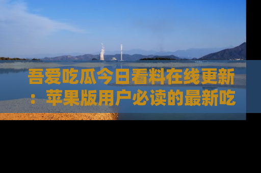 吾爱吃瓜今日看料在线更新:苹果版用户必读的最新吃瓜技巧