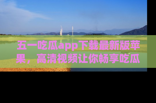 五一吃瓜app下载最新版苹果,高清视频让你畅享吃瓜乐趣