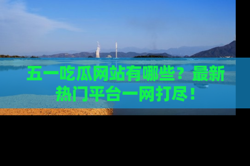 五一吃瓜网站有哪些?最新热门平台一网打尽!