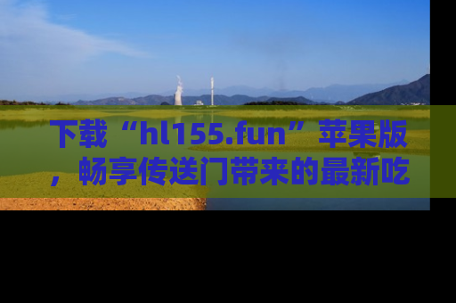 下载“hl155.fun”苹果版,畅享传送门带来的最新吃瓜资讯