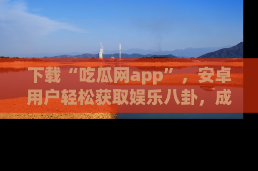 下载“吃瓜网app”,安卓用户轻松获取娱乐八卦,成为身边的知情达人!