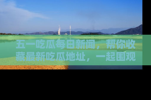 五一吃瓜每日新闻,帮你收藏最新吃瓜地址,一起围观吧!