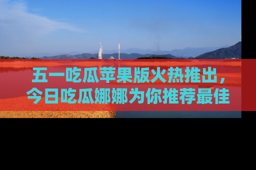 五一吃瓜苹果版火热推出,今日吃瓜娜娜为你推荐最佳美食!