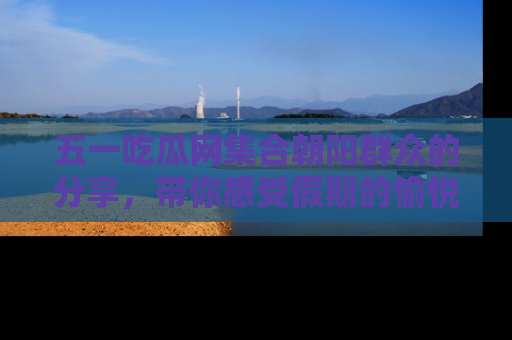 五一吃瓜网集合朝阳群众的分享,带你感受假期的愉悦!