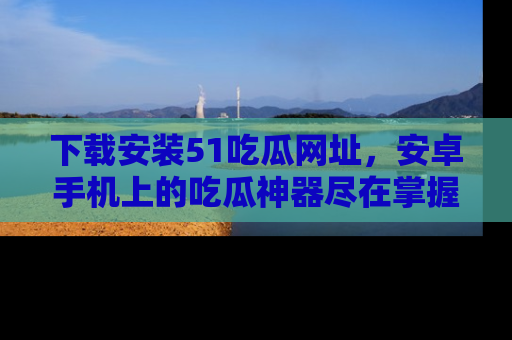 下载安装51吃瓜网址,安卓手机上的吃瓜神器尽在掌握