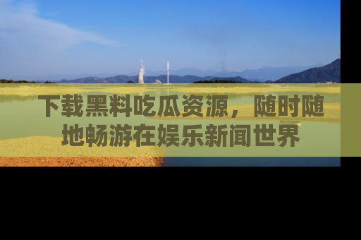 下载黑料吃瓜资源,随时随地畅游在娱乐新闻世界