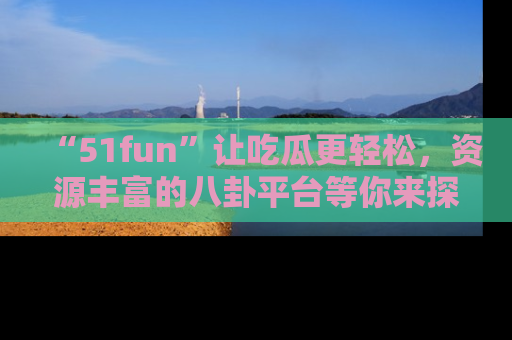 “51fun”让吃瓜更轻松，资源丰富的八卦平台等你来探索！