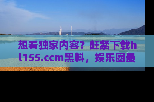 想看独家内容?赶紧下载hl155.ccm黑料,娱乐圈最劲爆的新闻一手掌握!