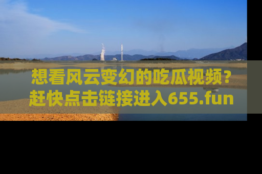 想看风云变幻的吃瓜视频？赶快点击链接进入655.fun吧！