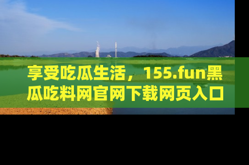 享受吃瓜生活,155.fun黑瓜吃料网官网下载网页入口全解析