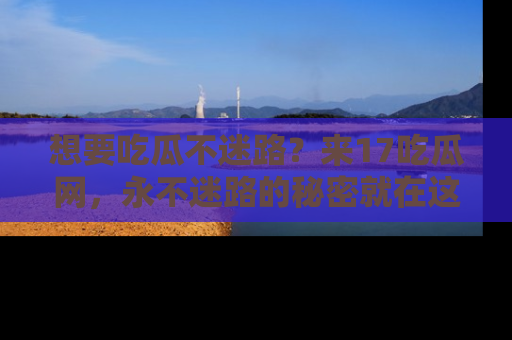 想要吃瓜不迷路？来17吃瓜网，永不迷路的秘密就在这里！