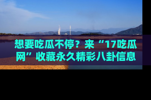想要吃瓜不停?来“17吃瓜网”收藏永久精彩八卦信息!