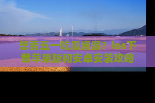 想要五一吃瓜资源？ios下载苹果版和安卓安装攻略