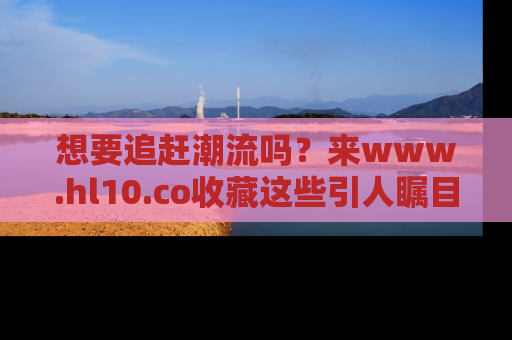 想要追赶潮流吗?来www.hl10.co收藏这些引人瞩目的新闻瞬间吧!