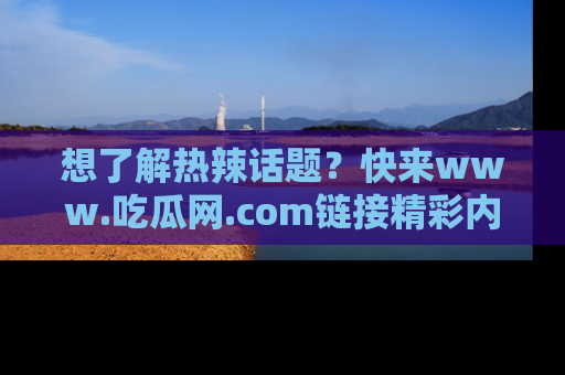 想了解热辣话题?快来www.吃瓜网.com链接精彩内容!