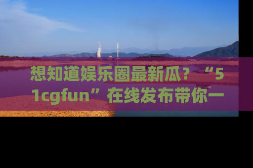 想知道娱乐圈最新瓜?“51cgfun”在线发布带你一探究竟!