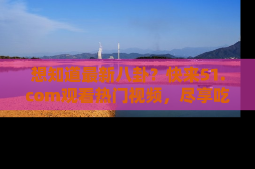 想知道最新八卦？快来51.com观看热门视频，尽享吃瓜乐趣！