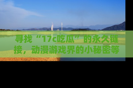 寻找“17c吃瓜”的永久链接,动漫游戏界的小秘密等你来揭秘!