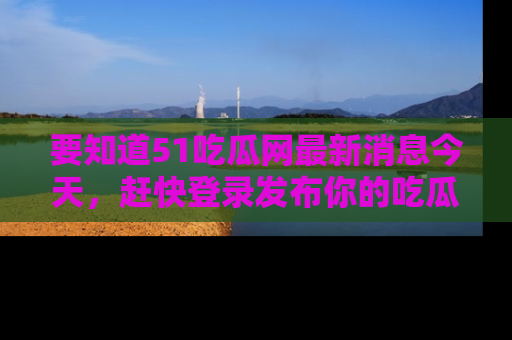 要知道51吃瓜网最新消息今天,赶快登录发布你的吃瓜体验吧!