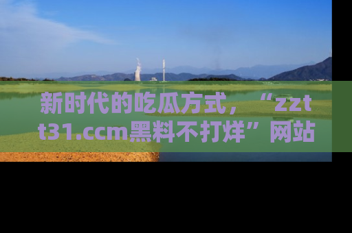 新时代的吃瓜方式,“zztt31.ccm黑料不打烊”网站为iOS用户带来惊喜