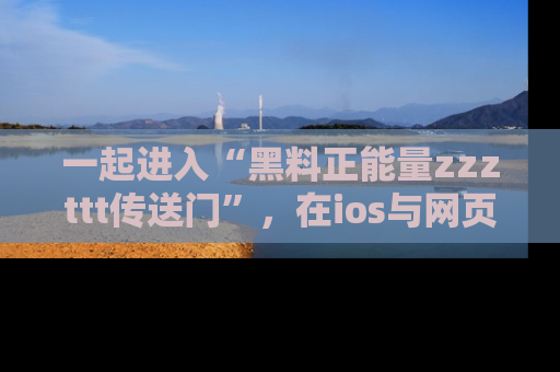 一起进入“黑料正能量zzzttt传送门”,在ios与网页中享受热辣资讯的快乐吧!