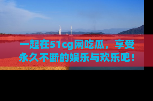 一起在51cg网吃瓜,享受永久不断的娱乐与欢乐吧!