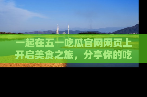 一起在五一吃瓜官网网页上开启美食之旅,分享你的吃瓜故事与精彩瞬间!