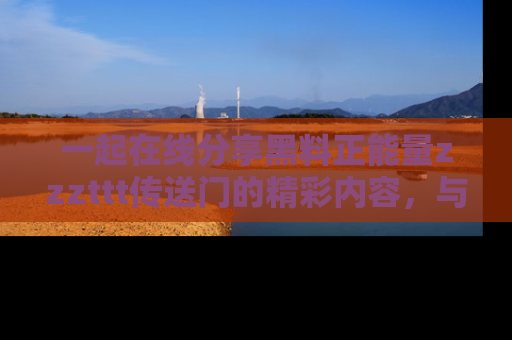 一起在线分享黑料正能量zzzttt传送门的精彩内容,与朋友互动!