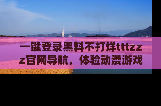 一键登录黑料不打烊tttzzz官网导航,体验动漫游戏风格黑料盛宴