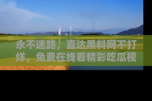 永不迷路,直达黑料网不打烊,免费在线看精彩吃瓜视频!