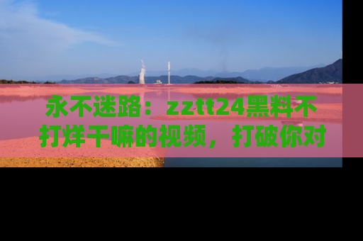 永不迷路:zztt24黑料不打烊干嘛的视频,打破你对吃瓜的固有认知!